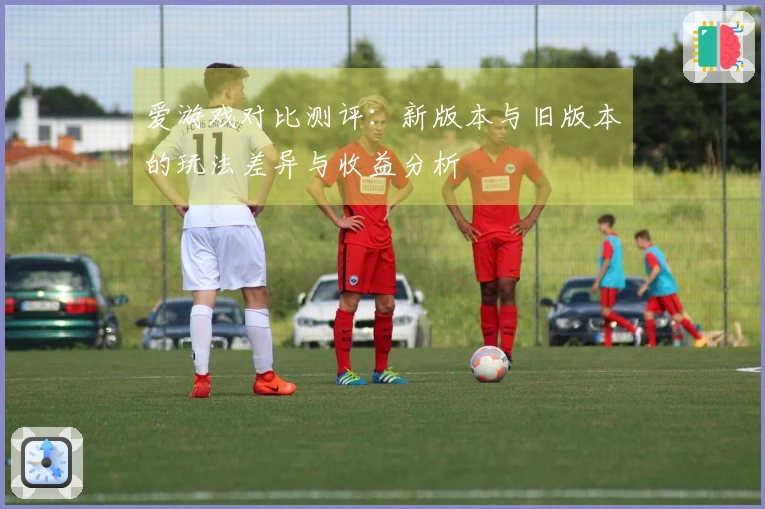 爱游戏对比测评：新版本与旧版本的玩法差异与收益分析
