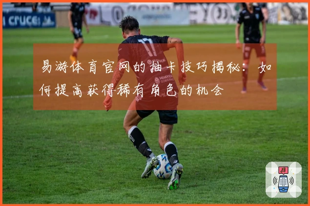 易游体育官网的抽卡技巧揭秘：如何提高获得稀有角色的机会